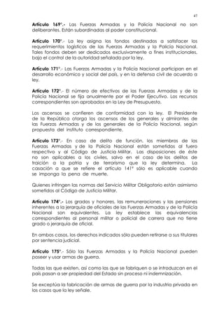 47
Artículo 169°.- Las Fuerzas Armadas y la Policía Nacional no son
deliberantes. Están subordinadas al poder constitucional.
Artículo 170°.- La ley asigna los fondos destinados a satisfacer los
requerimientos logísticos de las Fuerzas Armadas y la Policía Nacional.
Tales fondos deben ser dedicados exclusivamente a fines institucionales,
bajo el control de la autoridad señalada por la ley.
Artículo 171°.- Las Fuerzas Armadas y la Policía Nacional participan en el
desarrollo económico y social del país, y en la defensa civil de acuerdo a
ley.
Artículo 172°.- El número de efectivos de las Fuerzas Armadas y de la
Policía Nacional se fija anualmente por el Poder Ejecutivo. Los recursos
correspondientes son aprobados en la Ley de Presupuesto.
Los ascensos se confieren de conformidad con la ley. El Presidente
de la República otorga los ascensos de los generales y almirantes de
las Fuerzas Armadas y de los generales de la Policía Nacional, según
propuesta del instituto correspondiente.
Artículo 173°.- En caso de delito de función, los miembros de las
Fuerzas Armadas y de la Policía Nacional están sometidos al fuero
respectivo y al Código de Justicia Militar. Las disposiciones de éste
no son aplicables a los civiles, salvo en el caso de los delitos de
traición a la patria y de terrorismo que la ley determina. La
casación a que se refiere el artículo 141º sólo es aplicable cuando
se imponga la pena de muerte.
Quienes infringen las normas del Servicio Militar Obligatorio están asimismo
sometidos al Código de Justicia Militar.
Artículo 174°.- Los grados y honores, las remuneraciones y las pensiones
inherentes a la jerarquía de oficiales de las Fuerzas Armadas y de la Policía
Nacional son equivalentes. La ley establece las equivalencias
correspondientes al personal militar o policial de carrera que no tiene
grado o jerarquía de oficial.
En ambos casos, los derechos indicados sólo pueden retirarse a sus titulares
por sentencia judicial.
Artículo 175°.- Sólo las Fuerzas Armadas y la Policía Nacional pueden
poseer y usar armas de guerra.
Todas las que existen, así como las que se fabriquen o se introduzcan en el
país pasan a ser propiedad del Estado sin proceso ni indemnización.
Se exceptúa la fabricación de armas de guerra por la industria privada en
los casos que la ley señale.
 