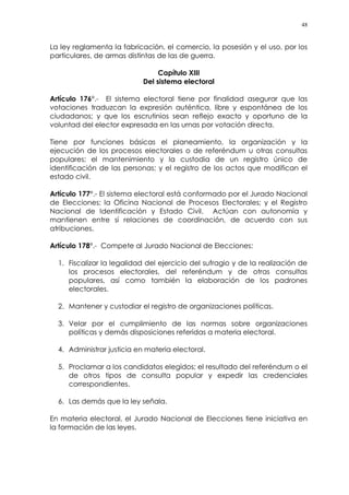 48
La ley reglamenta la fabricación, el comercio, la posesión y el uso, por los
particulares, de armas distintas de las de guerra.
Capítulo XIII
Del sistema electoral
Artículo 176°.- El sistema electoral tiene por finalidad asegurar que las
votaciones traduzcan la expresión auténtica, libre y espontánea de los
ciudadanos; y que los escrutinios sean reflejo exacto y oportuno de la
voluntad del elector expresada en las urnas por votación directa.
Tiene por funciones básicas el planeamiento, la organización y la
ejecución de los procesos electorales o de referéndum u otras consultas
populares; el mantenimiento y la custodia de un registro único de
identificación de las personas; y el registro de los actos que modifican el
estado civil.
Artículo 177°.- El sistema electoral está conformado por el Jurado Nacional
de Elecciones; la Oficina Nacional de Procesos Electorales; y el Registro
Nacional de Identificación y Estado Civil. Actúan con autonomía y
mantienen entre sí relaciones de coordinación, de acuerdo con sus
atribuciones.
Artículo 178°.- Compete al Jurado Nacional de Elecciones:
1. Fiscalizar la legalidad del ejercicio del sufragio y de la realización de
los procesos electorales, del referéndum y de otras consultas
populares, así como también la elaboración de los padrones
electorales.
2. Mantener y custodiar el registro de organizaciones políticas.
3. Velar por el cumplimiento de las normas sobre organizaciones
políticas y demás disposiciones referidas a materia electoral.
4. Administrar justicia en materia electoral.
5. Proclamar a los candidatos elegidos; el resultado del referéndum o el
de otros tipos de consulta popular y expedir las credenciales
correspondientes.
6. Las demás que la ley señala.
En materia electoral, el Jurado Nacional de Elecciones tiene iniciativa en
la formación de las leyes.
 