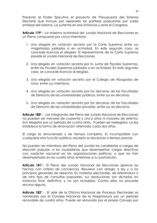 49
Presenta al Poder Ejecutivo el proyecto de Presupuesto del Sistema
Electoral que incluye por separado las partidas propuestas por cada
entidad del sistema. Lo sustenta en esa instancia y ante el Congreso.
Artículo 179°.- La máxima autoridad del Jurado Nacional de Elecciones es
un Pleno compuesto por cinco miembros:
1. Uno elegido en votación secreta por la Corte Suprema entre sus
magistrados jubilados o en actividad. En este segundo caso, se
concede licencia al elegido. El representante de la Corte Suprema
preside el Jurado Nacional de Elecciones.
2. Uno elegido en votación secreta por la Junta de Fiscales Supremos,
entre los Fiscales Supremos jubilados o en actividad. En este segundo
caso, se concede licencia al elegido.
3. Uno elegido en votación secreta por el Colegio de Abogados de
Lima, entre sus miembros.
4. Uno elegido en votación secreta por los decanos de las Facultades
de Derecho de las universidades públicas, entre sus ex decanos.
5. Uno elegido en votación secreta por los decanos de las Facultades
de Derecho de las universidades privadas, entre sus ex decanos.
Artículo 180°.- Los integrantes del Pleno del Jurado Nacional de Elecciones
no pueden ser menores de cuarenta y cinco años ni mayores de setenta.
Son elegidos por un período de cuatro años. Pueden ser reelegidos. La ley
establece la forma de renovación alternada cada dos años.
El cargo es remunerado y de tiempo completo. Es incompatible con
cualquiera otra función pública, excepto la docencia a tiempo parcial.
No pueden ser miembros del Pleno del Jurado los candidatos a cargos de
elección popular, ni los ciudadanos que desempeñan cargos directivos
con carácter nacional en las organizaciones políticas, o que los han
desempeñado en los cuatro años anteriores a su postulación.
Artículo 181°.- El Pleno del Jurado Nacional de Elecciones aprecia los
hechos con criterio de conciencia. Resuelve con arreglo a ley y a los
principios generales de derecho. En materias electorales, de referéndum o
de otro tipo de consultas populares, sus resoluciones son dictadas en
instancia final, definitiva, y no son revisables. Contra ellas no procede
recurso alguno.
Artículo 182°.- El Jefe de la Oficina Nacional de Procesos Electorales es
nombrado por el Consejo Nacional de la Magistratura por un período
renovable de cuatro años. Puede ser removido por el propio Consejo por
 