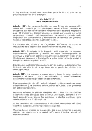 51
La ley contiene disposiciones especiales para facilitar el voto de los
peruanos residentes en el extranjero.
Capítulo XIV (*)
De la descentralización
Artículo 188°.- La descentralización es una forma de organización
democrática y constituye una política permanente de Estado, de carácter
obligatorio, que tiene como objetivo fundamental el desarrollo integral del
país. El proceso de descentralización se realiza por etapas, en forma
progresiva y ordenada conforme a criterios que permitan una adecuada
asignación de competencias y transferencia de recursos del gobierno
nacional hacia los gobiernos regionales y locales.
Los Poderes del Estado y los Organismos Autónomos así como el
Presupuesto de la República se descentralizan de acuerdo a ley.
Artículo 189°.- El territorio de la República está integrado por regiones,
departamentos, provincias y distritos, en cuyas circunscripciones se
constituye y organiza el gobierno a nivel nacional, regional y local, en los
términos que establece la Constitución y la ley, preservando la unidad e
integridad del Estado y de la Nación.
El ámbito del nivel regional de gobierno son las regiones y departamentos.
El ámbito del nivel local de gobierno son las provincias, distritos y los
centros poblados.
Artículo 190°.- Las regiones se crean sobre la base de áreas contiguas
integradas histórica, cultural, administrativa y económicamente,
conformando unidades geoeconómicas sostenibles.
El proceso de regionalización se inicia eligiendo gobiernos en los actuales
departamentos y la provincia constitucional del Callao. Estos gobiernos
son gobiernos regionales.
Mediante referéndum podrán integrarse dos o más circunscripciones
departamentales contiguas para constituir una región, conforme a ley.
Igual procedimiento siguen las provincias y distritos contiguos para
cambiar de circunscripción regional.
La ley determina las competencias y facultades adicionales, así como
incentivos especiales, de las regiones así integradas.
Mientras dure el proceso de integración, dos o más gobiernos regionales
podrán crear mecanismos de coordinación entre sí. La ley determinará
esos mecanismos.
 