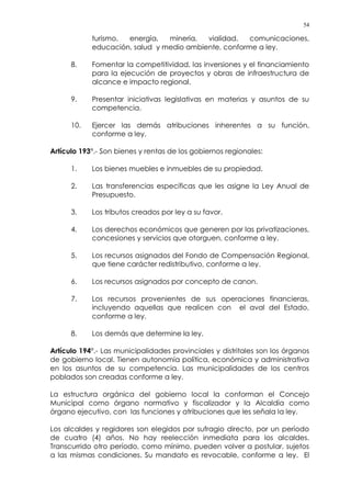 54
turismo, energía, minería, vialidad, comunicaciones,
educación, salud y medio ambiente, conforme a ley.
8. Fomentar la competitividad, las inversiones y el financiamiento
para la ejecución de proyectos y obras de infraestructura de
alcance e impacto regional.
9. Presentar iniciativas legislativas en materias y asuntos de su
competencia.
10. Ejercer las demás atribuciones inherentes a su función,
conforme a ley.
Artículo 193°.- Son bienes y rentas de los gobiernos regionales:
1. Los bienes muebles e inmuebles de su propiedad.
2. Las transferencias específicas que les asigne la Ley Anual de
Presupuesto.
3. Los tributos creados por ley a su favor.
4. Los derechos económicos que generen por las privatizaciones,
concesiones y servicios que otorguen, conforme a ley.
5. Los recursos asignados del Fondo de Compensación Regional,
que tiene carácter redistributivo, conforme a ley.
6. Los recursos asignados por concepto de canon.
7. Los recursos provenientes de sus operaciones financieras,
incluyendo aquellas que realicen con el aval del Estado,
conforme a ley.
8. Los demás que determine la ley.
Artículo 194°.- Las municipalidades provinciales y distritales son los órganos
de gobierno local. Tienen autonomía política, económica y administrativa
en los asuntos de su competencia. Las municipalidades de los centros
poblados son creadas conforme a ley.
La estructura orgánica del gobierno local la conforman el Concejo
Municipal como órgano normativo y fiscalizador y la Alcaldía como
órgano ejecutivo, con las funciones y atribuciones que les señala la ley.
Los alcaldes y regidores son elegidos por sufragio directo, por un período
de cuatro (4) años. No hay reelección inmediata para los alcaldes.
Transcurrido otro período, como mínimo, pueden volver a postular, sujetos
a las mismas condiciones. Su mandato es revocable, conforme a ley. El
 