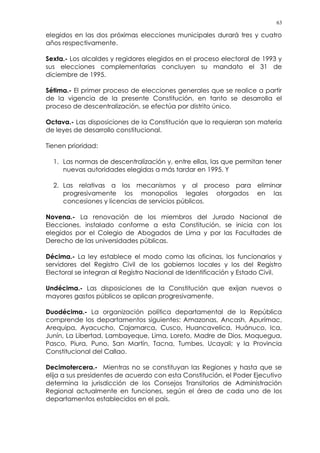 63
elegidos en las dos próximas elecciones municipales durará tres y cuatro
años respectivamente.
Sexta.- Los alcaldes y regidores elegidos en el proceso electoral de 1993 y
sus elecciones complementarias concluyen su mandato el 31 de
diciembre de 1995.
Sétima.- El primer proceso de elecciones generales que se realice a partir
de la vigencia de la presente Constitución, en tanto se desarrolla el
proceso de descentralización, se efectúa por distrito único.
Octava.- Las disposiciones de la Constitución que lo requieran son materia
de leyes de desarrollo constitucional.
Tienen prioridad:
1. Las normas de descentralización y, entre ellas, las que permitan tener
nuevas autoridades elegidas a más tardar en 1995. Y
2. Las relativas a los mecanismos y al proceso para eliminar
progresivamente los monopolios legales otorgados en las
concesiones y licencias de servicios públicos.
Novena.- La renovación de los miembros del Jurado Nacional de
Elecciones, instalado conforme a esta Constitución, se inicia con los
elegidos por el Colegio de Abogados de Lima y por las Facultades de
Derecho de las universidades públicas.
Décima.- La ley establece el modo como las oficinas, los funcionarios y
servidores del Registro Civil de los gobiernos locales y los del Registro
Electoral se integran al Registro Nacional de Identificación y Estado Civil.
Undécima.- Las disposiciones de la Constitución que exijan nuevos o
mayores gastos públicos se aplican progresivamente.
Duodécima.- La organización política departamental de la República
comprende los departamentos siguientes: Amazonas, Ancash, Apurímac,
Arequipa, Ayacucho, Cajamarca, Cusco, Huancavelica, Huánuco, Ica,
Junín, La Libertad, Lambayeque, Lima, Loreto, Madre de Dios, Moquegua,
Pasco, Piura, Puno, San Martín, Tacna, Tumbes, Ucayali; y la Provincia
Constitucional del Callao.
Decimotercera.- Mientras no se constituyan las Regiones y hasta que se
elija a sus presidentes de acuerdo con esta Constitución, el Poder Ejecutivo
determina la jurisdicción de los Consejos Transitorios de Administración
Regional actualmente en funciones, según el área de cada uno de los
departamentos establecidos en el país.
 