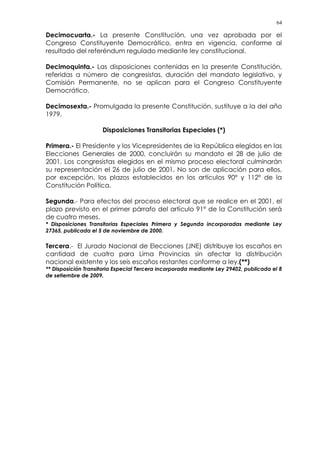 64
Decimocuarta.- La presente Constitución, una vez aprobada por el
Congreso Constituyente Democrático, entra en vigencia, conforme al
resultado del referéndum regulado mediante ley constitucional.
Decimoquinta.- Las disposiciones contenidas en la presente Constitución,
referidas a número de congresistas, duración del mandato legislativo, y
Comisión Permanente, no se aplican para el Congreso Constituyente
Democrático.
Decimosexta.- Promulgada la presente Constitución, sustituye a la del año
1979.
Disposiciones Transitorias Especiales (*)
Primera.- El Presidente y los Vicepresidentes de la República elegidos en las
Elecciones Generales de 2000, concluirán su mandato el 28 de julio de
2001. Los congresistas elegidos en el mismo proceso electoral culminarán
su representación el 26 de julio de 2001. No son de aplicación para ellos,
por excepción, los plazos establecidos en los artículos 90° y 112° de la
Constitución Política.
Segunda.- Para efectos del proceso electoral que se realice en el 2001, el
plazo previsto en el primer párrafo del artículo 91° de la Constitución será
de cuatro meses.
* Disposiciones Transitorias Especiales Primera y Segunda incorporadas mediante Ley
27365, publicada el 5 de noviembre de 2000.
Tercera.- El Jurado Nacional de Elecciones (JNE) distribuye los escaños en
cantidad de cuatro para Lima Provincias sin afectar la distribución
nacional existente y los seis escaños restantes conforme a ley.(**)
** Disposición Transitoria Especial Tercera incorporada mediante Ley 29402, publicada el 8
de setiembre de 2009.
 