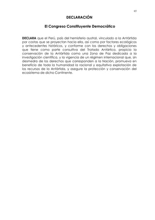 65
DECLARACIÓN
El Congreso Constituyente Democrático
DECLARA que el Perú, país del hemisferio austral, vinculado a la Antártida
por costas que se proyectan hacia ella, así como por factores ecológicos
y antecedentes históricos, y conforme con los derechos y obligaciones
que tiene como parte consultiva del Tratado Antártico, propicia la
conservación de la Antártida como una Zona de Paz dedicada a la
investigación científica, y la vigencia de un régimen internacional que, sin
desmedro de los derechos que corresponden a la Nación, promueva en
beneficio de toda la humanidad la racional y equitativa explotación de
los recursos de la Antártida, y asegure la protección y conservación del
ecosistema de dicho Continente.
 