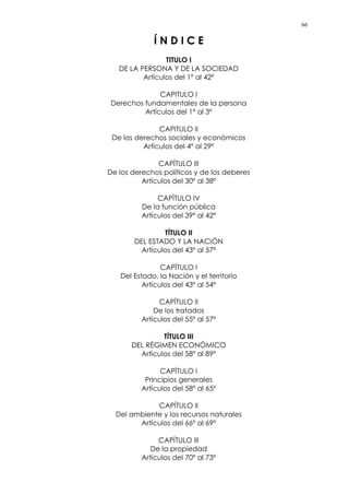 66
Í N D I C E
TITULO I
DE LA PERSONA Y DE LA SOCIEDAD
Artículos del 1º al 42º
CAPITULO I
Derechos fundamentales de la persona
Artículos del 1º al 3º
CAPITULO II
De los derechos sociales y económicos
Artículos del 4º al 29º
CAPÍTULO III
De los derechos políticos y de los deberes
Artículos del 30º al 38º
CAPÍTULO IV
De la función pública
Artículos del 39º al 42º
TÍTULO II
DEL ESTADO Y LA NACIÓN
Artículos del 43º al 57º
CAPÍTULO I
Del Estado, la Nación y el territorio
Artículos del 43º al 54º
CAPÍTULO II
De los tratados
Artículos del 55º al 57º
TÍTULO III
DEL RÉGIMEN ECONÓMICO
Artículos del 58º al 89º
CAPÍTULO I
Principios generales
Artículos del 58º al 65º
CAPÍTULO II
Del ambiente y los recursos naturales
Artículos del 66º al 69º
CAPÍTULO III
De la propiedad
Artículos del 70º al 73º
 