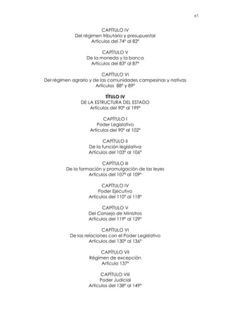 67
CAPÍTULO IV
Del régimen tributario y presupuestal
Artículos del 74º al 82º
CAPÍTULO V
De la moneda y la banca
Artículos del 83º al 87º
CAPÍTULO VI
Del régimen agrario y de las comunidades campesinas y nativas
Artículos 88º y 89º
TÍTULO IV
DE LA ESTRUCTURA DEL ESTADO
Artículos del 90º al 199º
CAPÍTULO I
Poder Legislativo
Artículos del 90º al 102º
CAPÍTULO II
De la función legislativa
Artículos del 103º al 106º
CAPÍTULO III
De la formación y promulgación de las leyes
Artículos del 107º al 109º
CAPÍTULO IV
Poder Ejecutivo
Artículos del 110º al 118º
CAPÍTULO V
Del Consejo de Ministros
Artículos del 119º al 129º
CAPÍTULO VI
De las relaciones con el Poder Legislativo
Artículos del 130º al 136º
CAPÍTULO VII
Régimen de excepción
Artículo 137º
CAPÍTULO VIII
Poder Judicial
Artículos del 138º al 149º
 