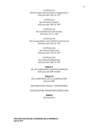 68
CAPÍTULO IX
Del Consejo Nacional de la Magistratura
Artículos del 150º al 157º
CAPÍTULO X
Del Ministerio Público
Artículos del 158º al 160º
CAPÍTULO XI
De la Defensoría del Pueblo
Artículos 161º y 162º
CAPÍTULO XII
De la seguridad y de la Defensa Nacional
Artículos del 163º al 175º
CAPÍTULO XIII
Del sistema electoral
Artículos del 176º al 187º
CAPÍTULO XIV
De la descentralización
Artículos del 188º al 199º
TITULO V
DE LAS GARANTÍAS CONSTITUCIONALES
Artículos del 200º al 205º
TITULO VI
DE LA REFORMA DE LA CONSTITUCIÓN
Artículo 206º
DISPOSICIONES FINALES Y TRANSITORIAS
DISPOSICIONES TRANSITORIAS ESPECIALES
ANEXO
Declaración
OFICIALÍA MAYOR DEL CONGRESO DE LA REPÚBLICA
Agosto 2017
 