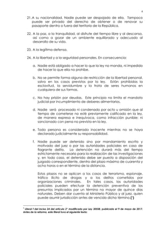 4
21.A su nacionalidad. Nadie puede ser despojado de ella. Tampoco
puede ser privado del derecho de obtener o de renovar su
pasaporte dentro o fuera del territorio de la República.
22. A la paz, a la tranquilidad, al disfrute del tiempo libre y al descanso,
así como a gozar de un ambiente equilibrado y adecuado al
desarrollo de su vida.
23. A la legítima defensa.
24. A la libertad y a la seguridad personales. En consecuencia:
a. Nadie está obligado a hacer lo que la ley no manda, ni impedido
de hacer lo que ella no prohibe.
b. No se permite forma alguna de restricción de la libertad personal,
salvo en los casos previstos por la ley. Están prohibidas la
esclavitud, la servidumbre y la trata de seres humanos en
cualquiera de sus formas.
c. No hay prisión por deudas. Este principio no limita el mandato
judicial por incumplimiento de deberes alimentarios.
d. Nadie será procesado ni condenado por acto u omisión que al
tiempo de cometerse no esté previamente calificado en la ley,
de manera expresa e inequívoca, como infracción punible; ni
sancionado con pena no prevista en la ley.
e. Toda persona es considerada inocente mientras no se haya
declarado judicialmente su responsabilidad.
f. Nadie puede ser detenido sino por mandamiento escrito y
motivado del juez o por las autoridades policiales en caso de
flagrante delito. La detención no durará más del tiempo
estrictamente necesario para la realización de las investigaciones
y, en todo caso, el detenido debe ser puesto a disposición del
juzgado correspondiente, dentro del plazo máximo de cuarenta y
ocho horas o en el término de la distancia.
Estos plazos no se aplican a los casos de terrorismo, espionaje,
tráfico ilícito de drogas y a los delitos cometidos por
organizaciones criminales. En tales casos, las autoridades
policiales pueden efectuar la detención preventiva de los
presuntos implicados por un término no mayor de quince días
naturales. Deben dar cuenta al Ministerio Público y al juez, quien
puede asumir jurisdicción antes de vencido dicho término.(*)
* Literal f del inciso 24 del artículo 2° modificado por Ley 30558, publicada el 9 de mayo de 2017.
Antes de la reforma, este literal tuvo el siguiente texto:
 
