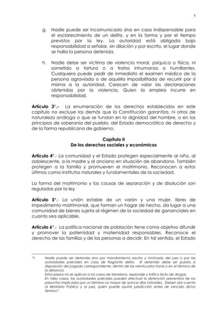 5
g. Nadie puede ser incomunicado sino en caso indispensable para
el esclarecimiento de un delito, y en la forma y por el tiempo
previstos por la ley. La autoridad está obligada bajo
responsabilidad a señalar, sin dilación y por escrito, el lugar donde
se halla la persona detenida.
h. Nadie debe ser víctima de violencia moral, psíquica o física, ni
sometido a tortura o a tratos inhumanos o humillantes.
Cualquiera puede pedir de inmediato el examen médico de la
persona agraviada o de aquélla imposibilitada de recurrir por sí
misma a la autoridad. Carecen de valor las declaraciones
obtenidas por la violencia. Quien la emplea incurre en
responsabilidad.
Artículo 3°.- La enumeración de los derechos establecidos en este
capítulo no excluye los demás que la Constitución garantiza, ni otros de
naturaleza análoga o que se fundan en la dignidad del hombre, o en los
principios de soberanía del pueblo, del Estado democrático de derecho y
de la forma republicana de gobierno.
Capítulo II
De los derechos sociales y económicos
Artículo 4°.- La comunidad y el Estado protegen especialmente al niño, al
adolescente, a la madre y al anciano en situación de abandono. También
protegen a la familia y promueven el matrimonio. Reconocen a estos
últimos como institutos naturales y fundamentales de la sociedad.
La forma del matrimonio y las causas de separación y de disolución son
reguladas por la ley.
Artículo 5°.- La unión estable de un varón y una mujer, libres de
impedimento matrimonial, que forman un hogar de hecho, da lugar a una
comunidad de bienes sujeta al régimen de la sociedad de gananciales en
cuanto sea aplicable.
Artículo 6°.- La política nacional de población tiene como objetivo difundir
y promover la paternidad y maternidad responsables. Reconoce el
derecho de las familias y de las personas a decidir. En tal sentido, el Estado
“f. Nadie puede ser detenido sino por mandamiento escrito y motivado del juez o por las
autoridades policiales en caso de flagrante delito. El detenido debe ser puesto a
disposición del juzgado correspondiente, dentro de las veinticuatro horas o en el término de
la distancia.
Estos plazos no se aplican a los casos de terrorismo, espionaje y tráfico ilícito de drogas.
En tales casos, las autoridades policiales pueden efectuar la detención preventiva de los
presuntos implicados por un término no mayor de quince días naturales. Deben dar cuenta
al Ministerio Público y al juez, quien puede asumir jurisdicción antes de vencido dicho
término”.
 