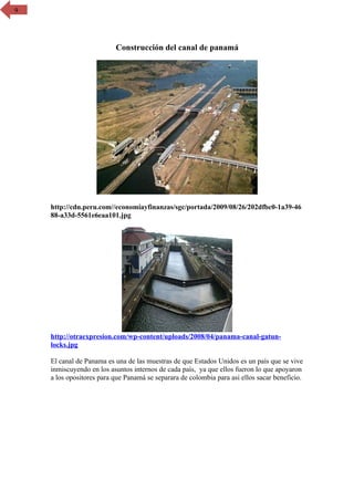 6




                          Construcción del canal de panamá




    http://cdn.peru.com//economiayfinanzas/sgc/portada/2009/08/26/202dfbc0-1a39-46
    88-a33d-5561e6eaa101.jpg




    http://otraexpresion.com/wp-content/uploads/2008/04/panama-canal-gatun-
    locks.jpg

    El canal de Panama es una de las muestras de que Estados Unidos es un país que se vive
    inmiscuyendo en los asuntos internos de cada país, ya que ellos fueron lo que apoyaron
    a los opositores para que Panamá se separara de colombia para asi ellos sacar beneficio.
 