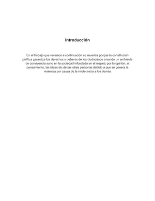 Introducción


   En el trabajo que veremos a continuación se muestra porque la constitución
política garantiza los derechos y deberes de los ciudadanos creando un ambiente
  de convivencia sano en la sociedad infundado en el respeto por la opinión, el
   pensamiento, las ideas etc de las otras personas debido a que se genera la
                 violencia por causa de la intolerancia a los demás
 