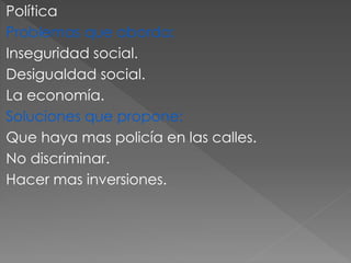 Política
Problemas que aborda:
Inseguridad social.
Desigualdad social.
La economía.
Soluciones que propone:
Que haya mas policía en las calles.
No discriminar.
Hacer mas inversiones.
 
