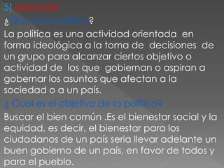 5) responde:
¿Que es la política?
La política es una actividad orientada en
forma ideológica a la toma de decisiones de
un grupo para alcanzar ciertos objetivo o
actividad de los que gobiernan o aspiran a
gobernar los asuntos que afectan a la
sociedad o a un país.
¿ Cual es el objetivo de la política?
Buscar el bien común .Es el bienestar social y la
equidad, es decir, el bienestar para los
ciudadanos de un país seria llevar adelante un
buen gobierno de un país, en favor de todos y
para el pueblo.
 