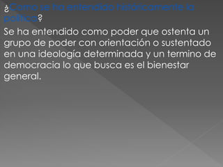 ¿Como se ha entendido históricamente la
política?
Se ha entendido como poder que ostenta un
grupo de poder con orientación o sustentado
en una ideología determinada y un termino de
democracia lo que busca es el bienestar
general.
 