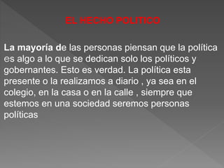 EL HECHO POLITICO
La mayoría de las personas piensan que la política
es algo a lo que se dedican solo los políticos y
gobernantes. Esto es verdad. La política esta
presente o la realizamos a diario , ya sea en el
colegio, en la casa o en la calle , siempre que
estemos en una sociedad seremos personas
políticas
 