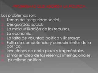 PROBREMAS QUE ABORDA LA POLITICA
Los problemas son:
1. Temas de inseguridad social.
2. Desigualdad social.
3. La mala utilización de los recursos.
4. La economía.
5. La falta de voluntad política y liderazgo.
6. Falta de competencia y conocimientos de la
política.
7. Inversiones de corto plazo y fragméntales.
8. El mal empleo de las reservas internacionales.
9. pluralismo político.
 