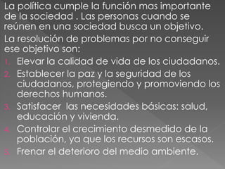 La política cumple la función mas importante
de la sociedad . Las personas cuando se
reúnen en una sociedad busca un objetivo.
La resolución de problemas por no conseguir
ese objetivo son:
1. Elevar la calidad de vida de los ciudadanos.
2. Establecer la paz y la seguridad de los
ciudadanos, protegiendo y promoviendo los
derechos humanos.
3. Satisfacer las necesidades básicas: salud,
educación y vivienda.
4. Controlar el crecimiento desmedido de la
población, ya que los recursos son escasos.
5. Frenar el deterioro del medio ambiente.
 