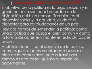 ¿Cuál ES EL OBJETIVO DE LA POLITICA?
El objetivo de la política es la organización y el
gobierno de la sociedad en orden de la
obtención del bien común. También es el
bienestar social y la equidad, es decir el
bienestar para los ciudadanos de un país.
Hay dos formas de entender la política: como
una practica que busca el bien común y como
la forma de obtener y mantener estructuras del
poder.
Aristóteles identifico el objetivo de la política
como aquellos actos orientados a buscar el
bien de la comunidad .pero a través del
tiempo es otra cosa. Qué no cumplen los
gobernantes.
 