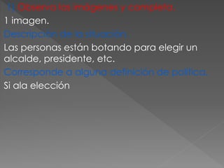 1) Observa las imágenes y completa.
1 imagen.
Descripción de la situación.
Las personas están botando para elegir un
alcalde, presidente, etc.
Corresponde a alguna definición de política.
Si ala elección
 