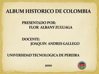 ALBUM HISTORICO DE COLOMBIA PRESENTADO POR:  FLOR  ALBANY ZULUAGA DOCENTE:  JOAQUIN  ANDRES GALLEGO UNIVERSIDAD TECNOLOGICA DE PEREIRA 2010 