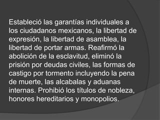 Estableció las garantías individuales a
los ciudadanos mexicanos, la libertad de
expresión, la libertad de asamblea, la
libertad de portar armas. Reafirmó la
abolición de la esclavitud, eliminó la
prisión por deudas civiles, las formas de
castigo por tormento incluyendo la pena
de muerte, las alcabalas y aduanas
internas. Prohibió los títulos de nobleza,
honores hereditarios y monopolios.
 