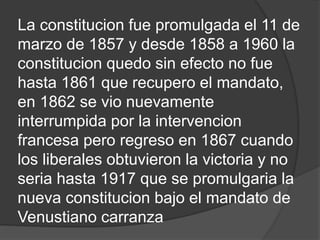 La constitucion fue promulgada el 11 de
marzo de 1857 y desde 1858 a 1960 la
constitucion quedo sin efecto no fue
hasta 1861 que recupero el mandato,
en 1862 se vio nuevamente
interrumpida por la intervencion
francesa pero regreso en 1867 cuando
los liberales obtuvieron la victoria y no
seria hasta 1917 que se promulgaria la
nueva constitucion bajo el mandato de
Venustiano carranza
 