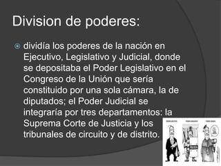 Division de poderes:
 dividía los poderes de la nación en
Ejecutivo, Legislativo y Judicial, donde
se depositaba el Poder Legislativo en el
Congreso de la Unión que sería
constituido por una sola cámara, la de
diputados; el Poder Judicial se
integraría por tres departamentos: la
Suprema Corte de Justicia y los
tribunales de circuito y de distrito.
 