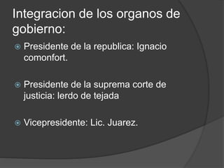 Integracion de los organos de
gobierno:
 Presidente de la republica: Ignacio
comonfort.
 Presidente de la suprema corte de
justicia: lerdo de tejada
 Vicepresidente: Lic. Juarez.
 