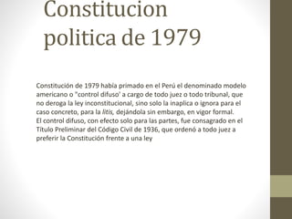 Constitucion 
politica de 1979 
Constitución de 1979 había primado en el Perú el denominado modelo 
americano o "control difuso' a cargo de todo juez o todo tribunal, que 
no deroga la ley inconstitucional, sino solo la inaplica o ignora para el 
caso concreto, para la litis, dejándola sin embargo, en vigor formal. 
El control difuso, con efecto solo para las partes, fue consagrado en el 
Título Preliminar del Código Civil de 1936, que ordenó a todo juez a 
preferir la Constitución frente a una ley 
 