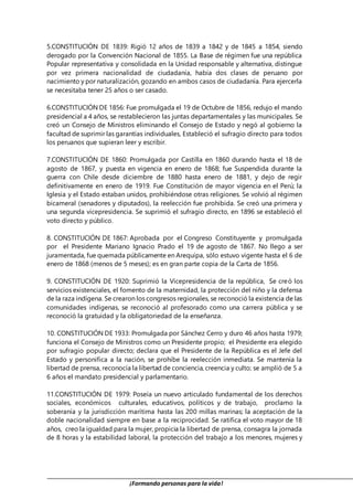 ¡Formando personas para la vida!
5.CONSTITUCIÓN DE 1839: Rigió 12 años de 1839 a 1842 y de 1845 a 1854, siendo
derogado por la Convención Nacional de 1855. La Base de régimen fue una república
Popular representativa y consolidada en la Unidad responsable y alternativa, distingue
por vez primera nacionalidad de ciudadanía, había dos clases de peruano por
nacimiento y por naturalización, gozando en ambos casos de ciudadanía. Para ejercerla
se necesitaba tener 25 años o ser casado.
6.CONSTITUCIÓN DE 1856: Fue promulgada el 19 de Octubre de 1856, redujo el mando
presidencial a 4 años, se restablecieron las juntas departamentales y las municipales. Se
creó un Consejo de Ministros eliminando el Consejo de Estado y negó al gobierno la
facultad de suprimir las garantías individuales, Estableció el sufragio directo para todos
los peruanos que supieran leer y escribir.
7.CONSTITUCIÓN DE 1860: Promulgada por Castilla en 1860 durando hasta el 18 de
agosto de 1867, y puesta en vigencia en enero de 1868; fue Suspendida durante la
guerra con Chile desde diciembre de 1880 hasta enero de 1881, y dejo de regir
definitivamente en enero de 1919. Fue Constitución de mayor vigencia en el Perú; la
Iglesia y el Estado estaban unidos, prohibiéndose otras religiones. Se volvió al régimen
bicameral (senadores y diputados), la reelección fue prohibida. Se creó una primera y
una segunda vicepresidencia. Se suprimió el sufragio directo, en 1896 se estableció el
voto directo y público.
8. CONSTITUCIÓN DE 1867: Aprobada por el Congreso Constituyente y promulgada
por el Presidente Mariano Ignacio Prado el 19 de agosto de 1867. No llego a ser
juramentada, fue quemada públicamente en Arequipa, sólo estuvo vigente hasta el 6 de
enero de 1868 (menos de 5 meses); es en gran parte copia de la Carta de 1856.
9. CONSTITUCIÓN DE 1920: Suprimió la Vicepresidencia de la república, Se creó los
servicios existenciales, el fomento de la maternidad, la protección del niño y la defensa
de la raza indígena. Se crearon los congresos regionales, se reconoció la existencia de las
comunidades indígenas, se reconoció al profesorado como una carrera pública y se
reconoció la gratuidad y la obligatoriedad de la enseñanza.
10. CONSTITUCIÓN DE 1933: Promulgada por Sánchez Cerro y duro 46 años hasta 1979;
funciona el Consejo de Ministros como un Presidente propio; el Presidente era elegido
por sufragio popular directo; declara que el Presidente de la República es el Jefe del
Estado y personifica a la nación, se prohíbe la reelección inmediata. Se mantenía la
libertad de prensa, reconocía la libertad de conciencia, creencia y culto; se amplió de 5 a
6 años el mandato presidencial y parlamentario.
11.CONSTITUCIÓN DE 1979: Poseía un nuevo articulado fundamental de los derechos
sociales, económicos culturales, educativos, políticos y de trabajo, proclamo la
soberanía y la jurisdicción marítima hasta las 200 millas marinas; la aceptación de la
doble nacionalidad siempre en base a la reciprocidad. Se ratifica el voto mayor de 18
años, creo la igualdad para la mujer, propicia la libertad de prensa, consagra la jornada
de 8 horas y la estabilidad laboral, la protección del trabajo a los menores, mujeres y
 