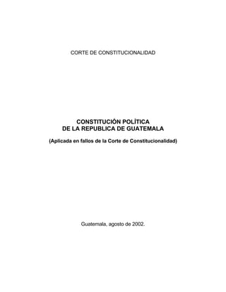 CORTE DE CONSTITUCIONALIDAD




         CONSTITUCIÓN POLÍTICA
     DE LA REPUBLICA DE GUATEMALA

(Aplicada en fallos de la Corte de Constitucionalidad)




             Guatemala, agosto de 2002.
 