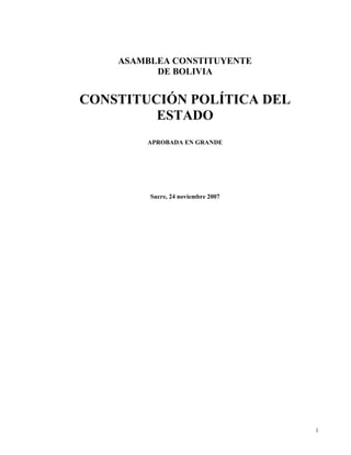 ASAMBLEA CONSTITUYENTE
          DE BOLIVIA


CONSTITUCIÓN POLÍTICA DEL
         ESTADO
        APROBADA EN GRANDE




         Sucre, 24 noviembre 2007




                                    1
 