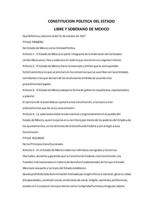 CONSTITUCION POLITICA DEL ESTADO
LIBRE Y SOBERANO DE MEXICO
Que Reformay adicionaladel 31 de octubre de 1917
TITULO PRIMERO
Del Estado de Méxicocomo EntidadPolítica
Artículo1.- El Estado de Méxicoesparte integrante de laFederaciónde losEstados
UnidosMexicanos,libre ysoberanoentodoloque concierne asu régimeninterior.
Artículo2.- El Estado de Méxicotiene laextensiónylímitesque le corresponden
históricamenteylosque se precisenenlosconveniosque se suscribanconlasentidades
colindantesolosque derivende lasresolucionesemitidasde acuerdoalos
procedimientoslegales.
Artículo3.- El Estado de Méxicoadoptala formade gobiernorepublicana,representativa
y popular.
El ejerciciode laautoridadse sujetaráaesta Constitución,alasleyesyalos
ordenamientosque de unay otrasemanen.
Artículo4.- La soberaníaestatal reside esencial yoriginariamente enel pueblodel
Estado de México,quienlaejerce ensuterritoriopormediode lospoderesdel Estadoyde
losayuntamientos,enlostérminosde laConstituciónFederal yconarregloa esta
Constitución.
TITULO SEGUNDO
De losPrincipiosConstitucionales
Artículo5.- En el Estado de Méxicotodoslosindividuossonigualesytienenlas
libertades,derechosygarantíasque la ConstituciónFederal,estaConstitución,los
Tratados Internacionalesenmateriade derechosfundamentalesde losque el Estado
Mexicanoseaparte y las leyesdel Estadoestablecen.
Quedaprohibidatodadiscriminaciónmotivadapororigenétnicoonacional, género,edad,
discapacidades,condiciónsocial,condicionesde salud,religión,opiniones,preferencias,
estadocivil ocualquierotraque atente contra ladignidadhumanaytengapor objeto
 