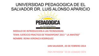 UNIVERSIDAD PEDAGOGICA DE EL
SALVADOR DR. LUIS ALONSO APARICIO

MODULO DE INTRODUCCION A LAS TECNOLOGIAS
TEMA: EJERCICIO PRACTICO DE´POWERPOINT 2013 “ LA AMISTAD”
NOMBRE: REINA VERONICA RODRIGUEZ
SAN SALVADOR , 03 DE FEBRERO 2014

 