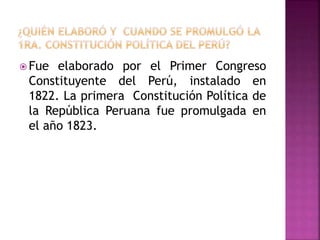  Fue elaborado por el Primer Congreso
Constituyente del Perú, instalado en
1822. La primera Constitución Política de
la República Peruana fue promulgada en
el año 1823.
 