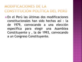  En el Perú las últimas dos modificaciones
constitucionales han sido hechas así : la
de 1979, convocando a una elección
específica para elegir una Asamblea
Constituyente y , la de 1993, convocando
a un Congreso Constituyente.
 