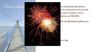 Carta magna. En ésta se encuentran contenidos derechos y
obligaciones que los mexicanos como nación
debemos respetar para mantener viva la
promesa del Gobierno, ser FELICES.
México ha tenido tres constituciones políticas en
su haber:
1824
1857
1917.Actualmente nos rige.
 
