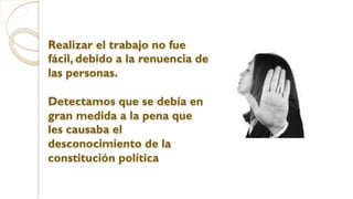 Realizar el trabajo no fue
fácil, debido a la renuencia de
las personas.
Detectamos que se debía en
gran medida a la pena que
les causaba el
desconocimiento de la
constitución política
 