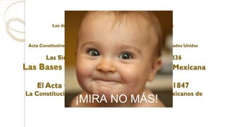 Los documentos que antecedieron a la actual Constitución:
Acta Constitutiva de la Federación y la Constitución Federal de los Estados Unidos
Mexicanos de 1824
Las Siete Leyes Constitucionales de 1835-1836
Las Bases Orgánicas de la República Mexicana
de 1843
El Acta Constitutiva y de Reformas de 1847
La Constitución Federal de los Estados Unidos Mexicanos de
1857.¡MIRA NO MÁS!
 