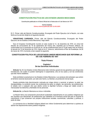 CONSTITUCIÓN POLÍTICA DE LOS ESTADOS UNIDOS MEXICANOS
               CÁMARA DE DIPUTADOS DEL H. CONGRESO DE LA UNIÓN                                    Última Reforma DOF 24-08-2009
               Secretaría General
               Secretaría de Servicios Parlamentarios
               Centro de Documentación, Información y Análisis




            CONSTITUCIÓN POLÍTICA DE LOS ESTADOS UNIDOS MEXICANOS

                Constitución publicada en el Diario Oficial de la Federación el 5 de febrero de 1917

                                                             TEXTO VIGENTE
                                                Última reforma publicada DOF 24-08-2009




El C. Primer Jefe del Ejército Constitucionalista, Encargado del Poder Ejecutivo de la Nación, con esta
fecha se ha servido dirigirme el siguiente decreto:

   VENUSTIANO CARRANZA, Primer Jefe del Ejército Constitucionalista, Encargado del Poder
Ejecutivo de los Estados Unidos Mexicanos, hago saber:

    Que el Congreso Constituyente reunido en esta ciudad el 1o. de diciembre de 1916, en virtud del
decreto de convocatoria de 19 de septiembre del mismo año, expedido por la Primera Jefatura, de
conformidad con lo prevenido en el artículo 4o. de las modificaciones que el 14 del citado mes se hicieron
al decreto de 12 de diciembre de 1914, dado en la H. Veracruz, adicionando el Plan de Guadalupe, de 26
de marzo de 1913, ha tenido a bien expedir la siguiente:

 CONSTITUCION POLITICA DE LOS ESTADOS UNIDOS MEXICANOS QUE REFORMA LA
                         DE 5 DE FEBRERO DE 1857

                                                                 Título Primero

                                                             Capítulo I
                                                    De las Garantías Individuales

   Artículo 1o. En los Estados Unidos Mexicanos todo individuo gozará de las garantías que otorga esta
Constitución, las cuales no podrán restringirse ni suspenderse, sino en los casos y con las condiciones
que ella misma establece.

    Está prohibida la esclavitud en los Estados Unidos Mexicanos. Los esclavos del extranjero que entren
al territorio nacional alcanzarán, por este solo hecho, su libertad y la protección de las leyes.

   Queda prohibida toda discriminación motivada por origen étnico o nacional, el género, la edad, las
discapacidades, la condición social, las condiciones de salud, la religión, las opiniones, las preferencias,
el estado civil o cualquier otra que atente contra la dignidad humana y tenga por objeto anular o
menoscabar los derechos y libertades de las personas.

   Artículo 2o. La Nación Mexicana es única e indivisible.

   La Nación tiene una composición pluricultural sustentada originalmente en sus pueblos indígenas que
son aquellos que descienden de poblaciones que habitaban en el territorio actual del país al iniciarse la
colonización y que conservan sus propias instituciones sociales, económicas, culturales y políticas, o
parte de ellas.

   La conciencia de su identidad indígena deberá ser criterio fundamental para determinar a quiénes se
aplican las disposiciones sobre pueblos indígenas.




                                                                     1 de 167
 