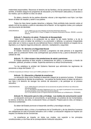 maternidad responsables. Reconoce el derecho de las familias y de las personas a decidir. En tal sentido, el Estado asegura los programas de educación y la información adecuados y el acceso a los medios, que no afecten la vida o la salud. 
Es deber y derecho de los padres alimentar, educar y dar seguridad a sus hijos. Los hijos tienen el deber de respetar y asistir a sus padres. 
Todos los hijos tienen iguales derechos y deberes. Está prohibida toda mención sobre el estado civil de los padres y sobre la naturaleza de la filiación en los registros civiles y en cualquier otro documento de identidad. 
CONCORDANCIA: Ley N° 28970 (Ley que crea el Registro de Deudores Alimentarios Morosos) 
R.A. Nº 136-2007-CE-PJ (Crean el Registro de Deudores Alimentarios Morosos -REDAM y aprueban Directiva) 
Artículo 7.- Derecho a la salud. Protección al discapacitado 
Todos tienen derecho a la protección de su salud, la del medio familiar y la de la comunidad así como el deber de contribuir a su promoción y defensa. La persona incapacitada para velar por sí misma a causa de una deficiencia física o mental tiene derecho al respeto de su dignidad y a un régimen legal de protección, atención, readaptación y seguridad. 
Artículo 10.- Derecho a la Seguridad Social 
El Estado reconoce el derecho universal y progresivo de toda persona a la seguridad social, para su protección frente a las contingencias que precise la ley y para la elevación de su calidad de vida. 
Artículo 11.- Libre acceso a las prestaciones de salud y pensiones 
El Estado garantiza el libre acceso a prestaciones de salud y a pensiones, a través de entidades públicas, privadas o mixtas. Supervisa asimismo su eficaz funcionamiento. 
“La ley establece la entidad del Gobierno Nacional que administra los regímenes de pensiones a cargo del Estado”. (*) 
(*) Párrafo incorporado por el Artículo 1 de la Ley N° 28389, publicada el 17-11-2004. 
Artículo 13.- Educación y libertad de enseñanza 
La educación tiene como finalidad el desarrollo integral de la persona humana. El Estado reconoce y garantiza la libertad de enseñanza. Los padres de familia tienen el deber de educar a sus hijos y el derecho de escoger los centros de educación y de participar en el proceso educativo. 
CONCORDANCIAS: Ley N° 28628 (Regula la participación de las asociaciones de padres de familia en las instituciones educativas públicas) 
D.S. N° 004-2006-ED (Aprueban Reglamento de la Ley que regula la participación de las asociaciones de padres de familia en las instituciones educativas públicas) 
D.S. N° 022-2006-ED (Crean el Programa Nacional de Movilización por la Alfabetización - PRONAMA) 
Artículo 14.- Educación para la vida y el trabajo. Los medios de comunicación social 
La educación promueve el conocimiento, el aprendizaje y la práctica de las humanidades, la ciencia, la técnica, las artes, la educación física y el deporte. Prepara para la vida y el trabajo y fomenta la solidaridad. 
Es deber del Estado promover el desarrollo científico y tecnológico del país. 
La formación ética y cívica y la enseñanza de la Constitución y de los derechos humanos son obligatorias en todo el proceso educativo civil o militar. La educación religiosa se imparte con respeto a la libertad de las conciencias. 
La enseñanza se imparte, en todos sus niveles, con sujeción a los principios constitucionales y a los fines de la correspondiente institución educativa.  