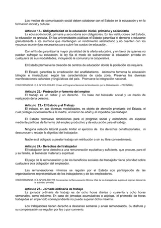 Los medios de comunicación social deben colaborar con el Estado en la educación y en la formación moral y cultural. 
Artículo 17.- Obligatoriedad de la educación inicial, primaria y secundaria 
La educación inicial, primaria y secundaria son obligatorias. En las instituciones del Estado, la educación es gratuita. En las universidades públicas el Estado garantiza el derecho a educarse gratuitamente a los alumnos que mantengan un rendimiento satisfactorio y no cuenten con los recursos económicos necesarios para cubrir los costos de educación. 
Con el fin de garantizar la mayor pluralidad de la oferta educativa, y en favor de quienes no puedan sufragar su educación, la ley fija el modo de subvencionar la educación privada en cualquiera de sus modalidades, incluyendo la comunal y la cooperativa. 
El Estado promueve la creación de centros de educación donde la población los requiera. 
El Estado garantiza la erradicación del analfabetismo. Asimismo fomenta la educación bilingüe e intercultural, según las características de cada zona. Preserva las diversas manifestaciones culturales y lingüísticas del país. Promueve la integración nacional. 
CONCORDANCIA: D.S. N° 022-2006-ED (Crean el Programa Nacional de Movilización por la Alfabetización – PRONAMA) 
Artículo 22.- Protección y fomento del empleo 
El trabajo es un deber y un derecho. Es base del bienestar social y un medio de realización de la persona. 
Artículo 23.- El Estado y el Trabajo 
El trabajo, en sus diversas modalidades, es objeto de atención prioritaria del Estado, el cual protege especialmente a la madre, al menor de edad y al impedido que trabajan. 
El Estado promueve condiciones para el progreso social y económico, en especial mediante políticas de fomento del empleo productivo y de educación para el trabajo. 
Ninguna relación laboral puede limitar el ejercicio de los derechos constitucionales, ni desconocer o rebajar la dignidad del trabajador. 
Nadie está obligado a prestar trabajo sin retribución o sin su libre consentimiento. 
Artículo 24.- Derechos del trabajador 
El trabajador tiene derecho a una remuneración equitativa y suficiente, que procure, para él y su familia, el bienestar material y espiritual. 
El pago de la remuneración y de los beneficios sociales del trabajador tiene prioridad sobre cualquiera otra obligación del empleador. 
Las remuneraciones mínimas se regulan por el Estado con participación de las organizaciones representativas de los trabajadores y de los empleadores. 
CONCORDANCIA: D.S. Nº 022-2007-TR (Incrementan la Remuneración Mínima Vital de los trabajadores sujetos al régimen laboral de la actividad privada) 
Artículo 25.- Jornada ordinaria de trabajo 
La jornada ordinaria de trabajo es de ocho horas diarias o cuarenta y ocho horas semanales, como máximo. En caso de jornadas acumulativas o atípicas, el promedio de horas trabajadas en el período correspondiente no puede superar dicho máximo. 
Los trabajadores tienen derecho a descanso semanal y anual remunerados. Su disfrute y su compensación se regulan por ley o por convenio.  