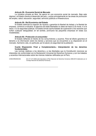 Artículo 58.- Economía Social de Mercado 
La iniciativa privada es libre. Se ejerce en una economía social de mercado. Bajo este régimen, el Estado orienta el desarrollo del país, y actúa principalmente en las áreas de promoción de empleo, salud, educación, seguridad, servicios públicos e infraestructura. 
Artículo 59.- Rol Económico del Estado 
El Estado estimula la creación de riqueza y garantiza la libertad de trabajo y la libertad de empresa, comercio e industria. El ejercicio de estas libertades no debe ser lesivo a la moral, ni a la salud, ni a la seguridad públicas. El Estado brinda oportunidades de superación a los sectores que sufren cualquier desigualdad; en tal sentido, promueve las pequeñas empresas en todas sus modalidades. 
Artículo 65.- Protección al consumidor 
El Estado defiende el interés de los consumidores y usuarios. Para tal efecto garantiza el derecho a la información sobre los bienes y servicios que se encuentran a su disposición en el mercado. Asimismo vela, en particular, por la salud y la seguridad de la población. 
Cuarta Disposición Final y Complementaria.- Interpretación de los derechos fundamentales 
Las normas relativas a los derechos y a las libertades que la Constitución reconoce se interpretan de conformidad con la Declaración Universal de Derechos Humanos y con los tratados y acuerdos internacionales sobre las mismas materias ratificados por el Perú. 
CONCORDANCIAS: D.S. N° 017-2005-JUS (Aprueban el Plan Nacional de Derechos Humanos 2006-2010 elaborado por el Consejo Nacional de Derechos Humanos) 
____________________________________________________________________ 