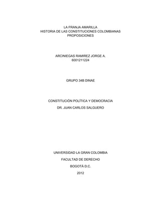 LA FRANJA AMARILLA
HISTORIA DE LAS CONSTITUCIONES COLOMBIANAS
               PROPOSICIONES




       ARCINIEGAS RAMIREZ JORGE A.
               6001211224




             GRUPO 34B DINAE




    CONSTITUCIÓN POLÍTICA Y DEMOCRACIA

        DR. JUAN CARLOS SALGUERO




      UNIVERSIDAD LA GRAN COLOMBIA

          FACULTAD DE DERECHO

               BOGOTÁ D.C.

                   2012
 