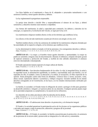 10




   Los hijos habidos en el matrimonio o fuera de él, adoptados o procreados naturalmente o con
asistencia científica, tienen iguales derechos y deberes.

    La ley reglamentará la progenitura responsable.

   La pareja tiene derecho a decidir libre y responsablemente el número de sus hijos, y deberá
sostenerlos y educarlos mientras sean menores o impedidos.

   Las formas del matrimonio, la edad y capacidad para contraerlo, los deberes y derechos de los
cónyuges, su separación y la disolución del vínculo, se rigen por la ley civil.

    Los matrimonios religiosos tendrán efectos civiles en los términos que establezca la ley.

    Los efectos civiles de todo matrimonio cesarán por divorcio con arreglo a la ley civil.

    También tendrán efectos civiles las sentencias de nulidad de los matrimonios religiosos dictadas por
las autoridades de la respectiva religión, en los términos que establezca la ley.

    La ley determinará lo relativo al estado civil de las personas y los consiguientes derechos y deberes.
    Conc.: Preámbulo, 5º, 13, 14, 15, 19, 21, 28, 43, 44, 46, 67, 68, 93, 94 y 128.

   ARTÍCULO 43.— La mujer y el hombre tienen iguales derechos y oportunidades. La mujer no
podrá ser sometida a ninguna clase de discriminación. Durante el embarazo y después del parto gozará
de especial asistencia y protección del Estado, y recibirá de éste subsidio alimentario si entonces
estuviere desempleada o desamparada.

    El Estado apoyará de manera especial a la mujer cabeza de familia.
    Conc.: Preámbulo, 5º, 13, 40, 42, 53 ,93 y 94.

    ARTÍCULO 44.— Son derechos fundamentales de los niños: la vida, la integridad física, la salud y
la seguridad social, la alimentación equilibrada, su nombre y nacionalidad, tener una familia y no ser
separados de ella, el cuidado y amor, la educación y la cultura, la recreación y la libre expresión de su
opinión. Serán protegidos contra toda forma de abandono, violencia física o moral, secuestro, venta,
abuso sexual, explotación laboral o económica y trabajos riesgosos. Gozarán también de los demás
derechos consagrados en la Constitución, en las leyes y en los tratados internacionales ratificados por
Colombia.

   La familia, la sociedad y el Estado tienen la obligación de asistir y proteger al niño para garantizar
su desarrollo armónico e integral y el ejercicio pleno de sus derechos. Cualquier persona puede exigir
de la autoridad competente su cumplimiento y la sanción de los infractores.

    Los derechos de los niños prevalecen sobre los derechos de los demás.
    Conc.: Preámbulo, 1º, 2º, 5º, 11, 12, 13,14,15, 16, 16, 17,18, 19, 20, 21,22, 23, 24, 27, 28, 29, 30, 31, 32, 33, 34, 36, 37,
42, 48, 49, 50, 52, 53, 67, 68, 70, 93, 94, 95 96 y 356.

    ARTÍCULO 45.— El adolescente tiene derecho a la protección y a la formación integral.

   El Estado y la sociedad garantizan la participación activa de los jóvenes en los organismos públicos
y privados que tengan a cargo la protección, educación y progreso de la juventud.
    Conc.: Preámbulo, 1º, 5º, 42, 93 y 94.

   ARTÍCULO 46.— El Estado, la sociedad y la familia concurrirán para la protección y la asistencia
de las personas de la tercera edad y promoverán su integración a la vida activa y comunitaria.
 