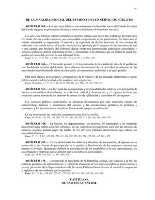 102




   DE LA FINALIDAD SOCIAL DEL ESTADO Y DE LOS SERVICIOS PÚBLICOS

   ARTÍCULO 365.— Los servicios públicos son inherentes a la finalidad social del Estado. Es deber
del Estado asegurar su prestación eficiente a todos los habitantes del territorio nacional.

   Los servicios públicos estarán sometidos al régimen jurídico que fije la ley, podrán ser prestados por
el Estado, directa o indirectamente, por comunidades organizadas, o por particulares. En todo caso, el
Estado mantendrá la regulación, el control y la vigilancia de dichos servicios. Si por razones de
soberanía o de interés social, el Estado, mediante ley aprobada por la mayoría de los miembros de una
y otra cámara, por iniciativa del Gobierno decide reservarse determinadas actividades estratégicas o
servicios públicos, deberá indemnizar previa y plenamente a las personas que en virtud de dicha ley,
queden privadas del ejercicio de una actividad lícita.
   Conc.: 1°, 2°, 5º, 78, 103, 115, 150, 189, 209, 210, 212, 217, 334, 336 y 356.

   ARTÍCULO 366.— El bienestar general y el mejoramiento de la calidad de vida de la población
son finalidades sociales del Estado. Será objetivo fundamental de su actividad la solución de las
necesidades insatisfechas de salud, de educación, de saneamiento ambiental y de agua potable.

   Para tales efectos, en los planes y presupuestos de la Nación y de las entidades territoriales, el gasto
público social tendrá prioridad sobre cualquier otra asignación.
   Conc.: Preámbulo, 1°, 2°, 5º, 11, 49, 64, 67, 300, 313, 331, 334, 339, 350, 356 y 357.

   ARTÍCULO 367.— La ley fijará las competencias y responsabilidades relativas a la prestación de
los servicios públicos domiciliarios, su cobertura, calidad y financiación, y el régimen tarifario que
tendrá en cuenta además de los criterios de costos, los de solidaridad y redistribución de ingresos.

   Los servicios públicos domiciliarios se prestarán directamente por cada municipio cuando las
características técnicas y económicas del servicio y las conveniencias generales lo permitan y
aconsejen, y los departamentos cumplirán funciones de apoyo y coordinación.

   La ley determinará las entidades competentes para fijar las tarifas.
   Conc.: 48, 49, 95, 105, 150, 189, 209, 272, 292, 300, 302, 311, 313, 338, 365, 368, 369 y 370.

   ARTÍCULO 368.— La Nación, los departamentos, los distritos, los municipios y las entidades
descentralizadas podrán conceder subsidios, en sus respectivos presupuestos, para que las personas de
menores ingresos puedan pagar las tarifas de los servicios públicos domiciliarios que cubran sus
necesidades básicas.
   Conc.: 1°, 2°, 13, 123, 128, 180, 210, 211, 286, 292, 300, 305, 313, 323, 354, 367, 369 y 370.

    ARTÍCULO 369.— La ley determinará los deberes y derechos de los usuarios, el régimen de su
protección y sus formas de participación en la gestión y fiscalización de las empresas estatales que
presten el servicio. Igualmente definirá la participación de los municipios o de sus representantes, en
las entidades y empresas que les presten servicios públicos domiciliarios.
   Conc.: 40, 78, 95, 103, 150, 311, 367, 368 y 370.

   ARTÍCULO 370.— Corresponde al Presidente de la República señalar, con sujeción a la ley, las
políticas generales de administración y control de eficiencia de los servicios públicos domiciliarios y
ejercer por medio de la Superintendencia de Servicios Públicos Domiciliarios, el control, la inspección
y vigilancia de las entidades que los presten.
   Conc.: 67, 115, 131, 150, 189, 211, 257, 270, 298, 302, 315, 319, 365, 366, 367 y 368.

                                                CAPÍTULO 6.
                                           DE LA BANCA CENTRAL
 