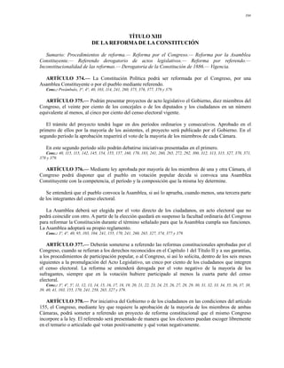 104




                                            TÍTULO XIII
                                 DE LA REFORMA DE LA CONSTITUCIÓN

   Sumario: Procedimientos de reforma.— Reforma por el Congreso.— Reforma por la Asamblea
Constituyente.— Referendo derogatorio de actos legislativos.— Reforma por referendo.—
Inconstitucionalidad de las reformas.— Derogatoria de la Constitución de 1886.— Vigencia.

  ARTÍCULO 374.— La Constitución Política podrá ser reformada por el Congreso, por una
Asamblea Constituyente o por el pueblo mediante referendo.
    Conc.: Preámbulo, 3°, 4°, 40, 103, 114, 241, 260, 375, 376, 377, 378 y 379.

   ARTÍCULO 375.— Podrán presentar proyectos de acto legislativo el Gobierno, diez miembros del
Congreso, el veinte por ciento de los concejales o de los diputados y los ciudadanos en un número
equivalente al menos, al cinco por ciento del censo electoral vigente.

   El trámite del proyecto tendrá lugar en dos períodos ordinarios y consecutivos. Aprobado en el
primero de ellos por la mayoría de los asistentes, el proyecto será publicado por el Gobierno. En el
segundo período la aprobación requerirá el voto de la mayoría de los miembros de cada Cámara.

    En este segundo período sólo podrán debatirse iniciativas presentadas en el primero.
   Conc.: 40, 115, 115, 142, 145, 154, 155, 157, 160, 170, 183, 241, 260, 265, 272, 292, 300, 312, 313, 315, 327, 370, 371,
378 y 379.

  ARTÍCULO 376.— Mediante ley aprobada por mayoría de los miembros de una y otra Cámara, el
Congreso podrá disponer que el pueblo en votación popular decida si convoca una Asamblea
Constituyente con la competencia, el período y la composición que la misma ley determine.

   Se entenderá que el pueblo convoca la Asamblea, si así lo aprueba, cuando menos, una tercera parte
de los integrantes del censo electoral.

   La Asamblea deberá ser elegida por el voto directo de los ciudadanos, en acto electoral que no
podrá coincidir con otro. A partir de la elección quedará en suspenso la facultad ordinaria del Congreso
para reformar la Constitución durante el término señalado para que la Asamblea cumpla sus funciones.
La Asamblea adoptará su propio reglamento.
    Conc.: 3º, 4°, 40, 95, 103, 104, 241, 155, 170, 241, 260, 265, 327, 374, 377 y 379.

    ARTÍCULO 377.— Deberán someterse a referendo las reformas constitucionales aprobadas por el
Congreso, cuando se refieran a los derechos reconocidos en el Capítulo 1 del Título II y a sus garantías,
a los procedimientos de participación popular, o al Congreso, si así lo solicita, dentro de los seis meses
siguientes a la promulgación del Acto Legislativo, un cinco por ciento de los ciudadanos que integren
el censo electoral. La reforma se entenderá derogada por el voto negativo de la mayoría de los
sufragantes, siempre que en la votación hubiere participado al menos la cuarta parte del censo
electoral.
    Conc.: 3º, 4º, 5º, 11, 12, 13, 14, 15, 16, 17, 18, 19, 20, 21, 22, 23, 24, 25, 26, 27, 28, 29, 30, 31, 32, 33, 34, 35, 36, 37, 38,
39, 40, 41, 103, 155, 170, 241, 258, 265, 327 y 379.

   ARTÍCULO 378.— Por iniciativa del Gobierno o de los ciudadanos en las condiciones del artículo
155, el Congreso, mediante ley que requiere la aprobación de la mayoría de los miembros de ambas
Cámaras, podrá someter a referendo un proyecto de reforma constitucional que el mismo Congreso
incorpore a la ley. El referendo será presentado de manera que los electores puedan escoger libremente
en el temario o articulado qué votan positivamente y qué votan negativamente.
 