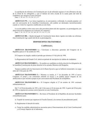 105




   La aprobación de reformas a la Constitución por vía de referendo requiere el voto afirmativo de más
de la mitad de los sufragantes, y que el número de éstos exceda de la cuarta parte del total de
ciudadanos que integren el censo electoral.
   Conc.: 3º, 40, 103, 155, 170, 258, 327 y 377.

   ARTÍCULO 379.— Los Actos Legislativos, la convocatoria a referendo, la consulta popular o el
acto de convocación de la Asamblea Constituyente, sólo podrán ser declarados inconstitucionales
cuando se violen los requisitos establecidos en este título.

   La acción pública contra estos actos sólo procederá dentro del año siguiente a su promulgación, con
observancia de lo dispuesto en el artículo 241 numeral 2.
   Conc.: 3º, 40, 170, 237, 241, 242, 260, 265, 375, 376, 377 y 378.

   ARTÍCULO 380.— Queda derogada la Constitución hasta ahora vigente con todas sus reformas.
Esta Constitución rige a partir del día de su promulgación.

                                    DISPOSICIONES TRANSITORIAS

                                                    CAPÍTULO 1.

  ARTÍCULO TRANSITORIO 1.— Convócase a elecciones generales del Congreso de la
República para el 27 de octubre de 1991.

   El Congreso así elegido, tendrá el período que termina el 19 de julio de 1994.

   La Registraduría del Estado Civil, abrirá un período de inscripción de cédulas de ciudadanía.

    ARTÍCULO TRANSITORIO 2.— No podrán ser candidatos en dicha elección los delegatarios de
la Asamblea Constituyente de pleno derecho ni los actuales Ministros del Despacho.

   Tampoco podrán serlo los funcionarios de la Rama Ejecutiva que no hubieren renunciado a su cargo
antes del 14 de junio de 1991.

    ARTÍCULO TRANSITORIO 3.— Mientras se instala, el 1° de diciembre de 1991 el nuevo
Congreso, el actual y sus comisiones entrarán en receso y no podrán ejercer ninguna de sus
atribuciones ni por iniciativa propia ni por convocatoria del Presidente de la República.

   ARTÍCULO TRANSITORIO 4.— El Congreso elegido el 27 de octubre de 1991 sesionará
ordinariamente así:

   Del 1º al 20 de diciembre de 1991 y del 14 de enero al 26 de junio de 1992. A partir del 20 de julio
de 1992 su régimen de sesiones será el prescrito en esta Constitución.

   ARTÍCULO TRANSITORIO 5.— Revístese al Presidente de la República de precisas facultades
extraordinarias para:

   a) Expedir las normas que organicen la Fiscalía General y las normas de procedimiento penal;

   b) Reglamentar el derecho de tutela;

   c) Tomar las medidas administrativas necesarias para el funcionamiento de la Corte Constitucional
      y el Consejo Superior de la Judicatura;
 