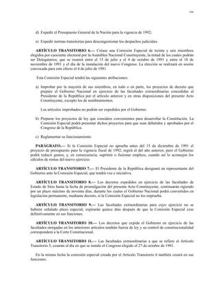 106




   d) Expedir el Presupuesto General de la Nación para la vigencia de 1992;

   e) Expedir normas transitorias para descongestionar los despachos judiciales.

   ARTÍCULO TRANSITORIO 6.— Créase una Comisión Especial de treinta y seis miembros
elegidos por cuociente electoral por la Asamblea Nacional Constituyente, la mitad de los cuales podrán
ser Delegatarios, que se reunirá entre el 15 de julio y el 4 de octubre de 1991 y entre el 18 de
noviembre de 1991 y el día de la instalación del nuevo Congreso. La elección se realizará en sesión
convocada para este efecto el 4 de julio de 1991.

   Esta Comisión Especial tendrá las siguientes atribuciones:

   a) Improbar por la mayoría de sus miembros, en todo o en parte, los proyectos de decreto que
      prepare el Gobierno Nacional en ejercicio de las facultades extraordinarias concedidas al
      Presidente de la República por el artículo anterior y en otras disposiciones del presente Acto
      Constituyente, excepto los de nombramientos.

      Los artículos improbados no podrán ser expedidos por el Gobierno.

   b) Preparar los proyectos de ley que considere convenientes para desarrollar la Constitución. La
      Comisión Especial podrá presentar dichos proyectos para que sean debatidos y aprobados por el
      Congreso de la República.

   c) Reglamentar su funcionamiento.

   PARÁGRAFO.— Si la Comisión Especial no aprueba antes del 15 de diciembre de 1991 el
proyecto de presupuesto para la vigencia fiscal de 1992, regirá el del año anterior, pero el Gobierno
podrá reducir gastos, y, en consecuencia, suprimir o fusionar empleos, cuando así lo aconsejen los
cálculos de rentas del nuevo ejercicio.

  ARTÍCULO TRANSITORIO 7.— El Presidente de la República designará un representante del
Gobierno ante la Comisión Especial, que tendrá voz e iniciativa.

   ARTÍCULO TRANSITORIO 8.— Los decretos expedidos en ejercicio de las facultades de
Estado de Sitio hasta la fecha de promulgación del presente Acto Constituyente, continuarán rigiendo
por un plazo máximo de noventa días, durante los cuales el Gobierno Nacional podrá convertidos en
legislación permanente, mediante decreto, si la Comisión Especial no los imprueba.

   ARTÍCULO TRANSITORIO 9.— Las facultades extraordinarias para cuyo ejercicio no se
hubiere señalado plazo especial, expirarán quince días después de que la Comisión Especial cese
definitivamente en sus funciones.

   ARTÍCULO TRANSITORIO 10.— Los decretos que expida el Gobierno en ejercicio de las
facultades otorgadas en los anteriores artículos tendrán fuerza de ley y su control de constitucionalidad
corresponderá a la Corte Constitucional.

   ARTÍCULO TRANSITORIO 11.— Las facultades extraordinarias a que se refiere el Artículo
Transitorio 5, cesarán el día en que se instale el Congreso elegido el 27 de octubre de 1991.

   En la misma fecha la comisión especial creada por el Artículo Transitorio 6 también cesará en sus
funciones.
 