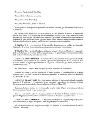 109




   Dos por el Presidente de la República;

   Uno por la Corte Suprema de Justicia;

   Uno por el Consejo de Estado, y

   Uno por el Procurador General de la Nación.

   Los magistrados así elegidos designarán los dos restantes, de ternas que presentará el Presidente de
la República.

   La elección de los Magistrados que corresponde a la Corte Suprema de Justicia, al Consejo de
Estado, al Presidente de la República y al Procurador General de la Nación, deberá hacerse dentro de
los cinco días siguientes a la entrada en vigencia de esta Constitución. El incumplimiento de este deber
será causal de mala conducta y si no se efectuare la elección por alguno de los órganos mencionados en
dicho término, la misma se hará por los Magistrados restantes debidamente elegidos.

  PARÁGRAFO 1.— Los miembros de la Asamblea Constituyente no podrán ser designados
Magistrados de la Corte Constitucional en virtud de este procedimiento extraordinario.

   PARÁGRAFO 2.— La inhabilidad establecida en el artículo 240 para los Ministros y Magistrados
de la Corte Suprema de Justicia y del Consejo de Estado no es aplicable para la integración inmediata
de la Corte Constitucional que prevé este artículo.

   ARTÍCULO TRANSITORIO 23.— Revístese al Presidente de la República de precisas facultades
extraordinarias para que dentro de los dos meses siguientes a la promulgación de la Constitución dicte
mediante decreto, el régimen procedimental de los juicios y actuaciones que deban surtirse ante la
Corte Constitucional.

   En todo tiempo el Congreso podrá derogar o modificar las normas así establecidas.

   Mientras se expide el decreto previsto en el inciso primero, el funcionamiento de la Corte
Constitucional y el trámite y despacho de los asuntos a su cargo, se regirán por las normas pertinentes
del decreto 432 de 1969.

   ARTÍCULO TRANSITORIO 24.— Las acciones públicas de inconstitucionalidad instauradas
antes del 1 de junio de 1991 continuarán siendo tramitadas y deberán ser decididas por la Corte
Suprema de Justicia, dentro de los plazos señalados en el decreto 432 de 1969.

  Las que se hubieren iniciado con posterioridad a la fecha citada, deberán ser remitidas a la Corte
Constitucional en el estado en que se encuentren.

   Una vez sean fallados todos los procesos por la Corte Suprema de Justicia conforme al inciso
primero del presente artículo, su Sala Constitucional cesará en el ejercicio de sus funciones.

   ARTÍCULO TRANSITORIO 25.— El Presidente de la República designará por primera y única
vez a los miembros de la Sala Disciplinaria del Consejo Superior de la Judicatura.

   La Sala Administrativa será integrada con arreglo a lo dispuesto en el numeral primero del artículo
254 de la Constitución.
 